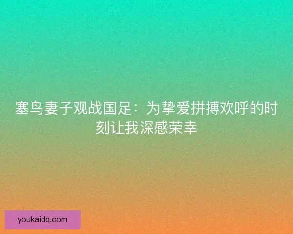 塞鸟妻子观战国足：为挚爱拼搏欢呼的时刻让我深感荣幸
