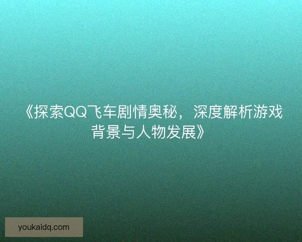 《探索QQ飞车剧情奥秘，深度解析游戏背景与人物发展》