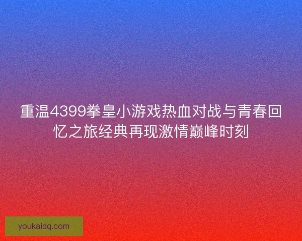 重温4399拳皇小游戏热血对战与青春回忆之旅经典再现激情巅峰时刻