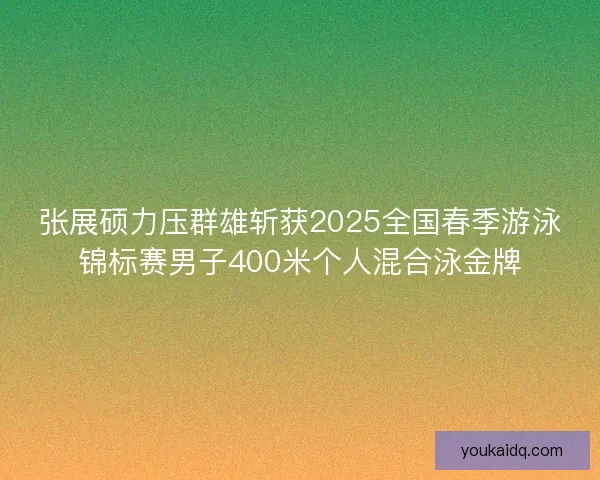 张展硕力压群雄斩获2025全国春季游泳锦标赛男子400米个人混合泳金牌