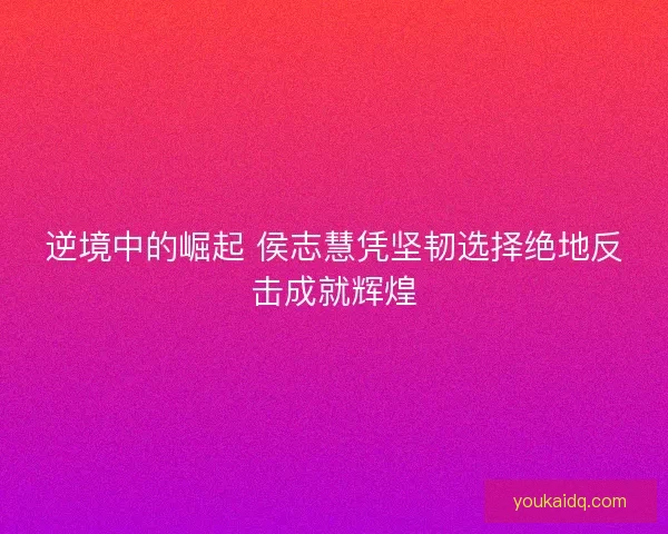 逆境中的崛起 侯志慧凭坚韧选择绝地反击成就辉煌