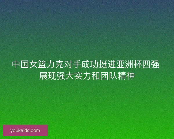 中国女篮力克对手成功挺进亚洲杯四强 展现强大实力和团队精神