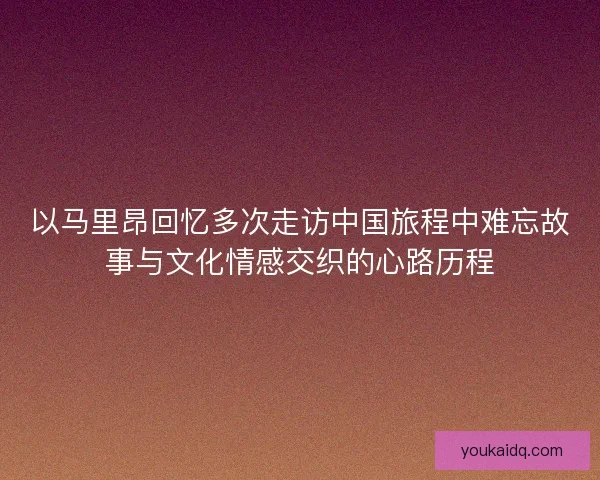 以马里昂回忆多次走访中国旅程中难忘故事与文化情感交织的心路历程