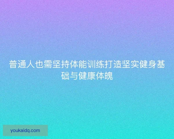 普通人也需坚持体能训练打造坚实健身基础与健康体魄