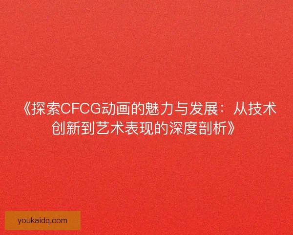 《探索CFCG动画的魅力与发展：从技术创新到艺术表现的深度剖析》