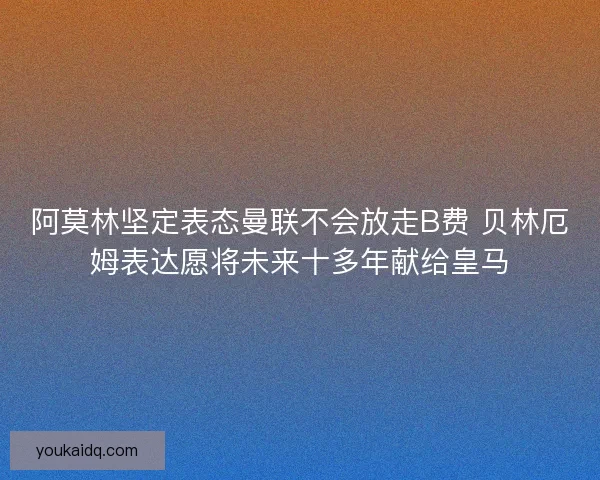 阿莫林坚定表态曼联不会放走B费 贝林厄姆表达愿将未来十多年献给皇马