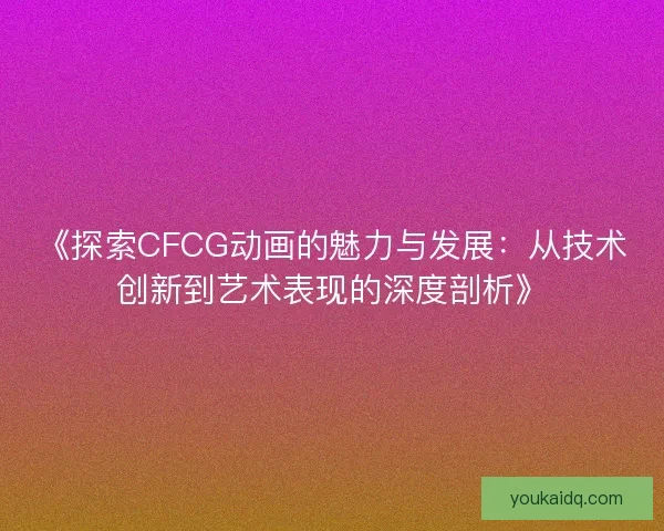 《探索CFCG动画的魅力与发展：从技术创新到艺术表现的深度剖析》